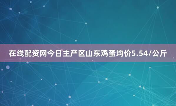 在线配资网今日主产区山东鸡蛋均价5.54/公斤