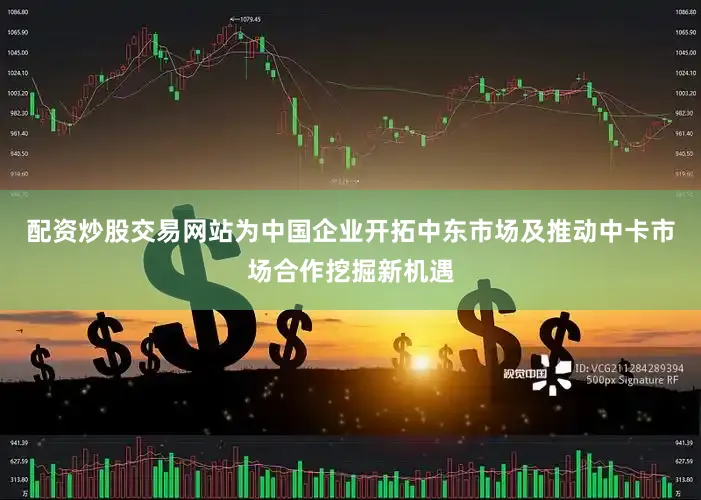 配资炒股交易网站为中国企业开拓中东市场及推动中卡市场合作挖掘新机遇