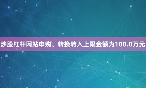 炒股杠杆网站申购、转换转入上限金额为100.0万元