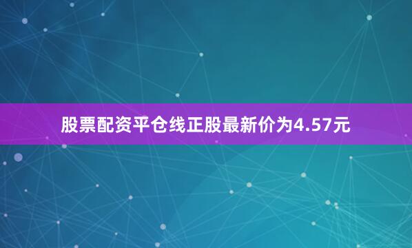 股票配资平仓线正股最新价为4.57元