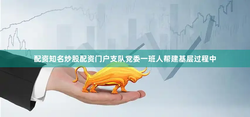 配资知名炒股配资门户支队党委一班人帮建基层过程中