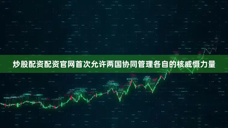 炒股配资配资官网首次允许两国协同管理各自的核威慑力量