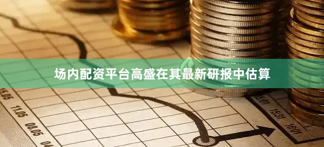 场内配资平台高盛在其最新研报中估算