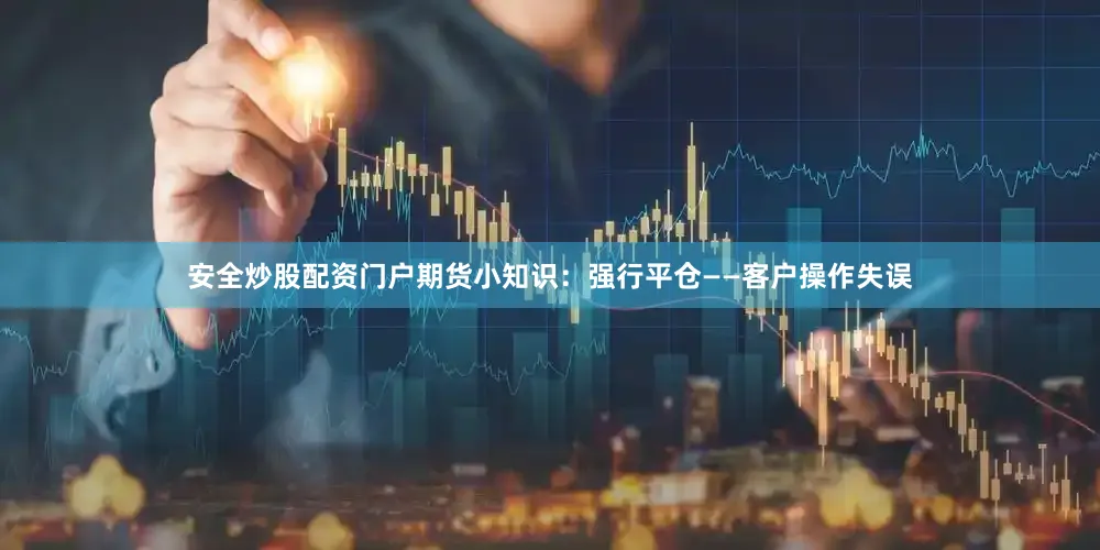 安全炒股配资门户期货小知识：强行平仓——客户操作失误