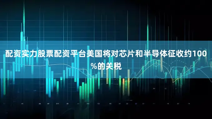 配资实力股票配资平台美国将对芯片和半导体征收约100%的关税