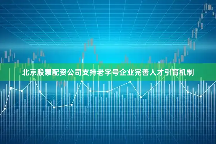 北京股票配资公司支持老字号企业完善人才引育机制